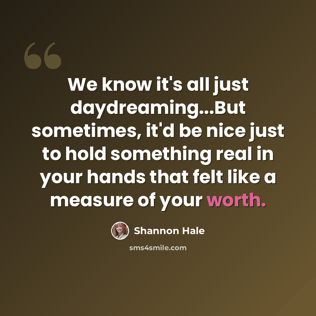 “We know it's all just daydreaming...But sometimes, it'd be nice just to hold something real in your hands that felt like a measure of your worth.” quote by Shannon Hale