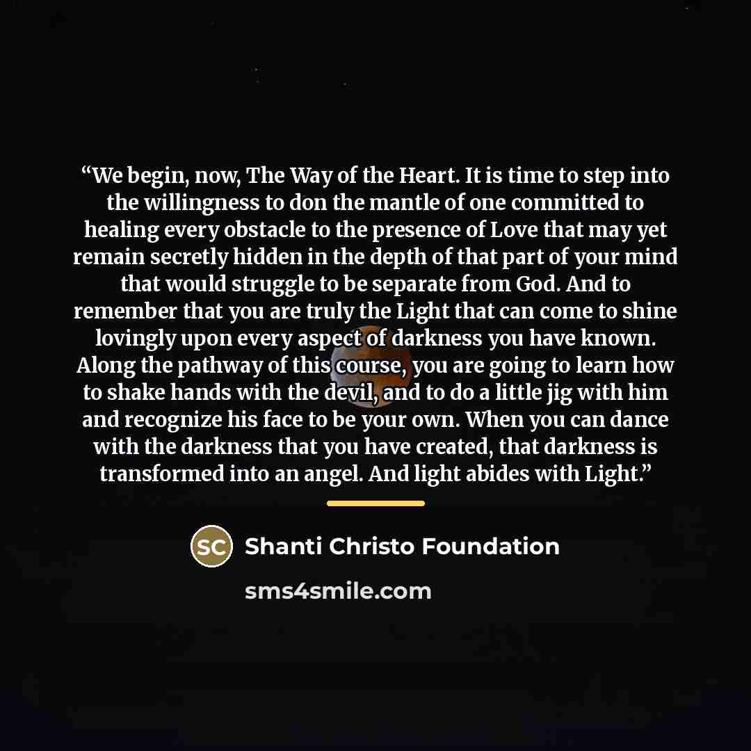 “We begin, now, The Way of the Heart. It is time to step into the willingness to don the mantle of one committed to healing every obstacle to the presence of Love that may yet remain secretly hidden in the depth of that part of your mind that would struggle to be separate from God. And to remember…” quote by Shanti Christo Foundation