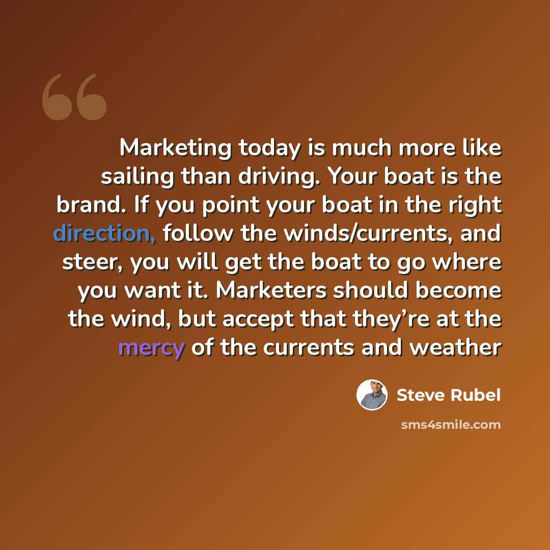 “Marketing today is much more like sailing than driving. Your boat is the brand. If you point your boat in the right direction, follow the winds/currents, and steer, you will get the boat to go where you want it. Marketers should become the wind, but accept that they’re at the mercy of the currents…” quote by Steve Rubel