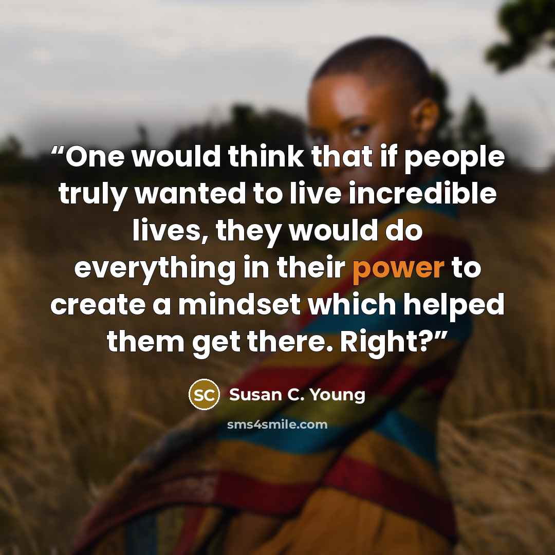 “One would think that if people truly wanted to live incredible lives, they would do everything in their power to create a mindset which helped them get there. Right?” quote by Susan C. Young