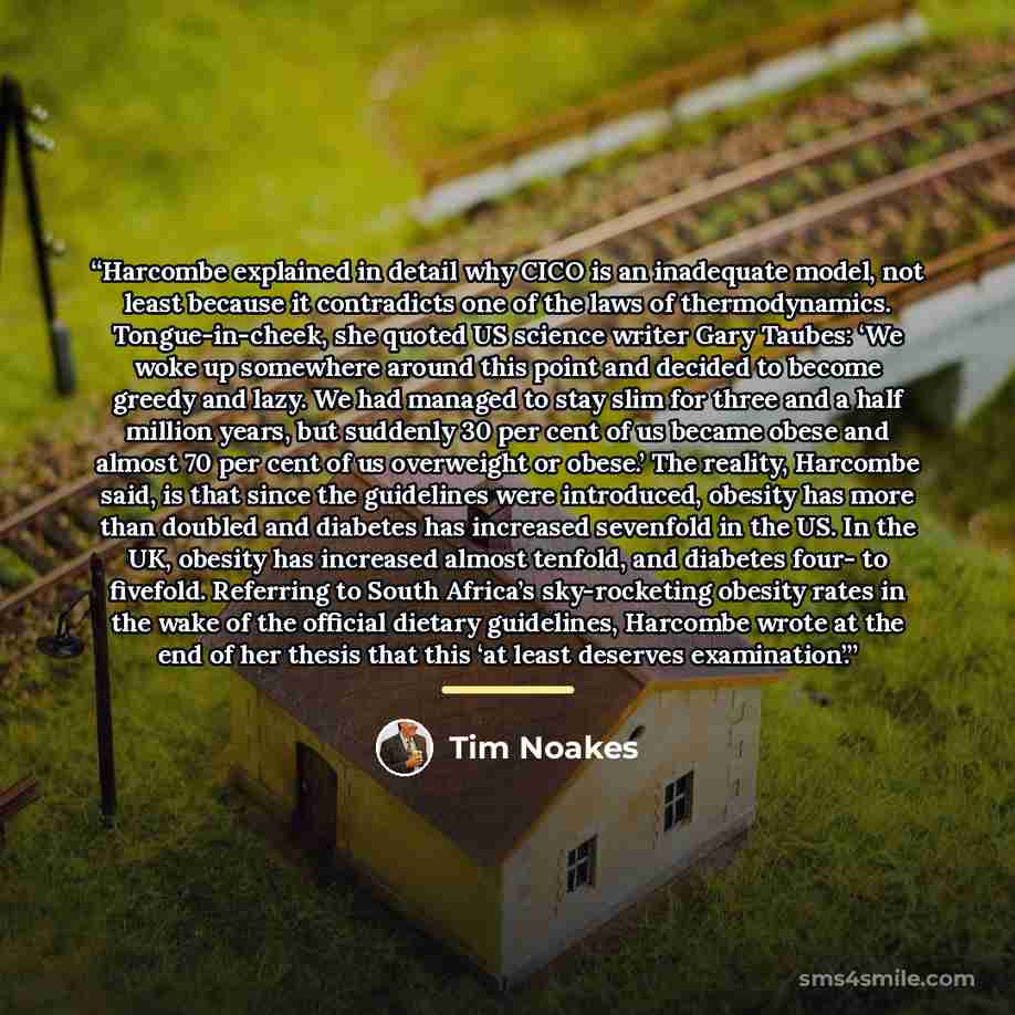 “Harcombe explained in detail why CICO is an inadequate model, not least because it contradicts one of the laws of thermodynamics. Tongue-in-cheek, she quoted US science writer Gary Taubes: ‘We woke up somewhere around this point and decided to become greedy and lazy. We had managed to stay slim…” quote by Tim Noakes