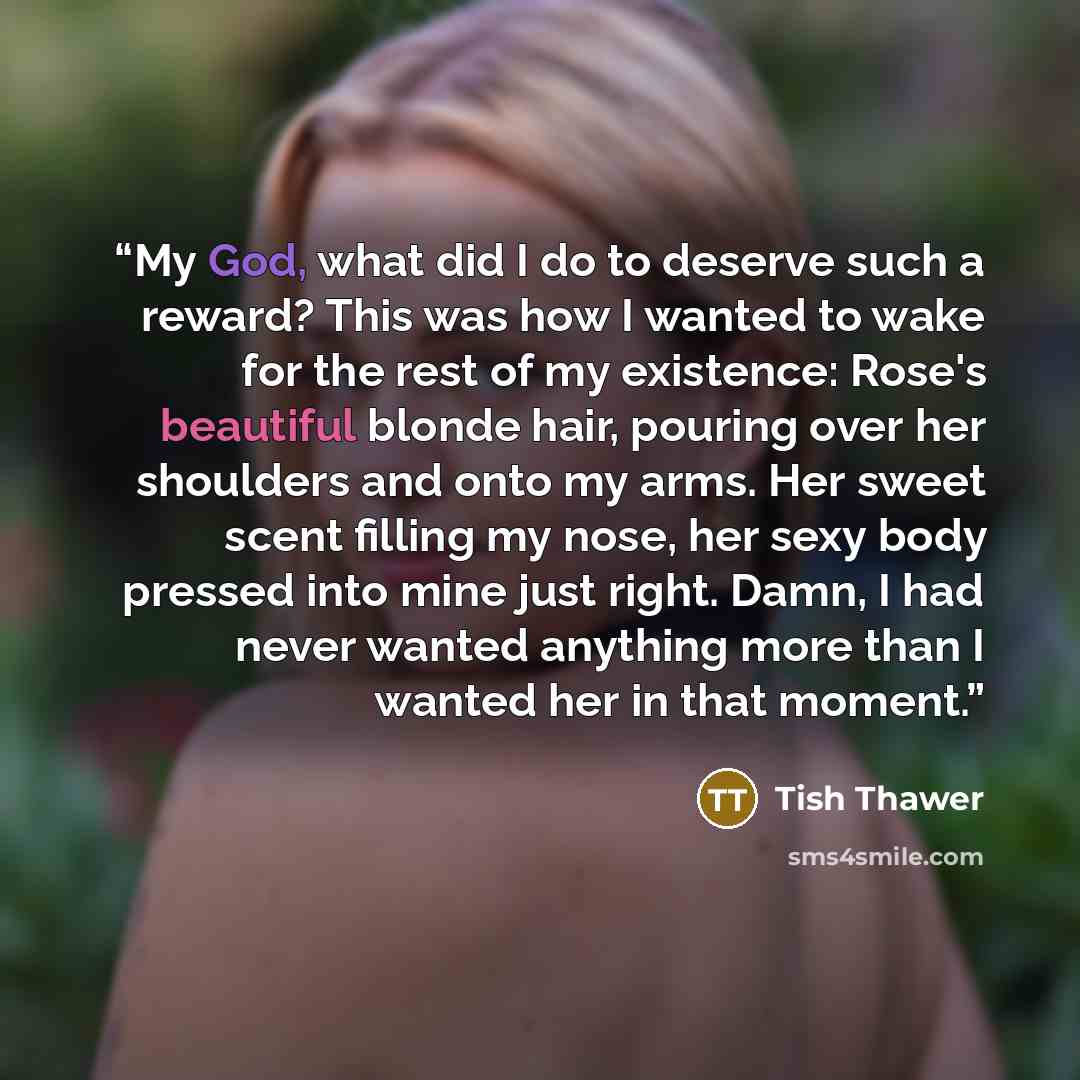 “My God, what did I do to deserve such a reward? This was how I wanted to wake for the rest of my existence: Rose's beautiful blonde hair, pouring over her shoulders and onto my arms. Her sweet scent filling my nose, her sexy body pressed into mine just right. Damn, I had never wanted anything more…” quote by Tish Thawer
