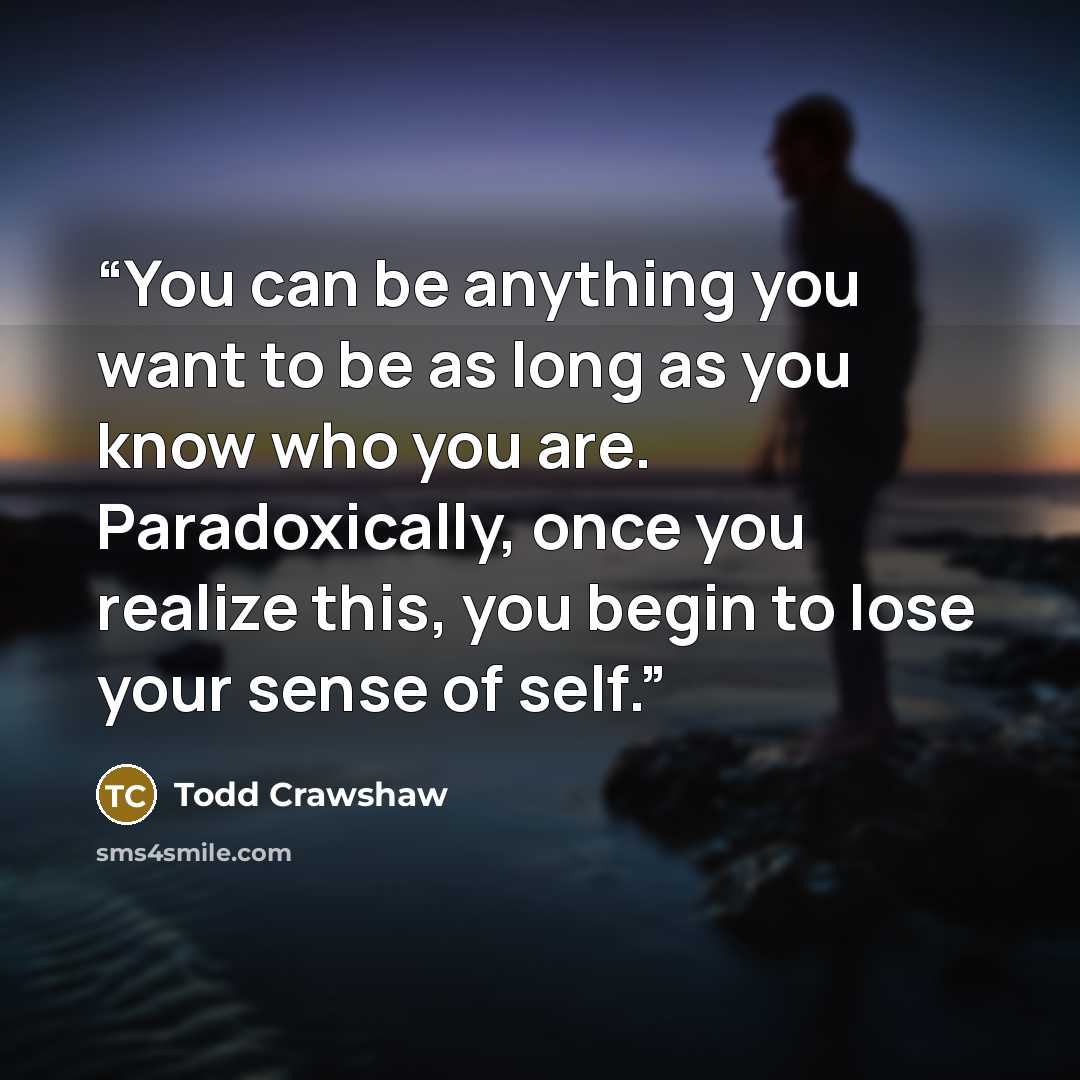 “You can be anything you want to be as long as you know who you are. Paradoxically, once you realize this, you begin to lose your sense of self.” quote by Todd Crawshaw