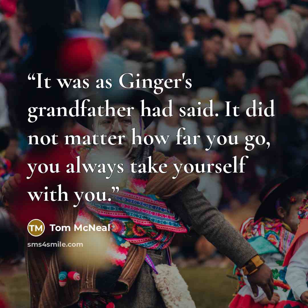 “It was as Ginger's grandfather had said. It did not matter how far you go, you always take yourself with you.” quote by Tom McNeal