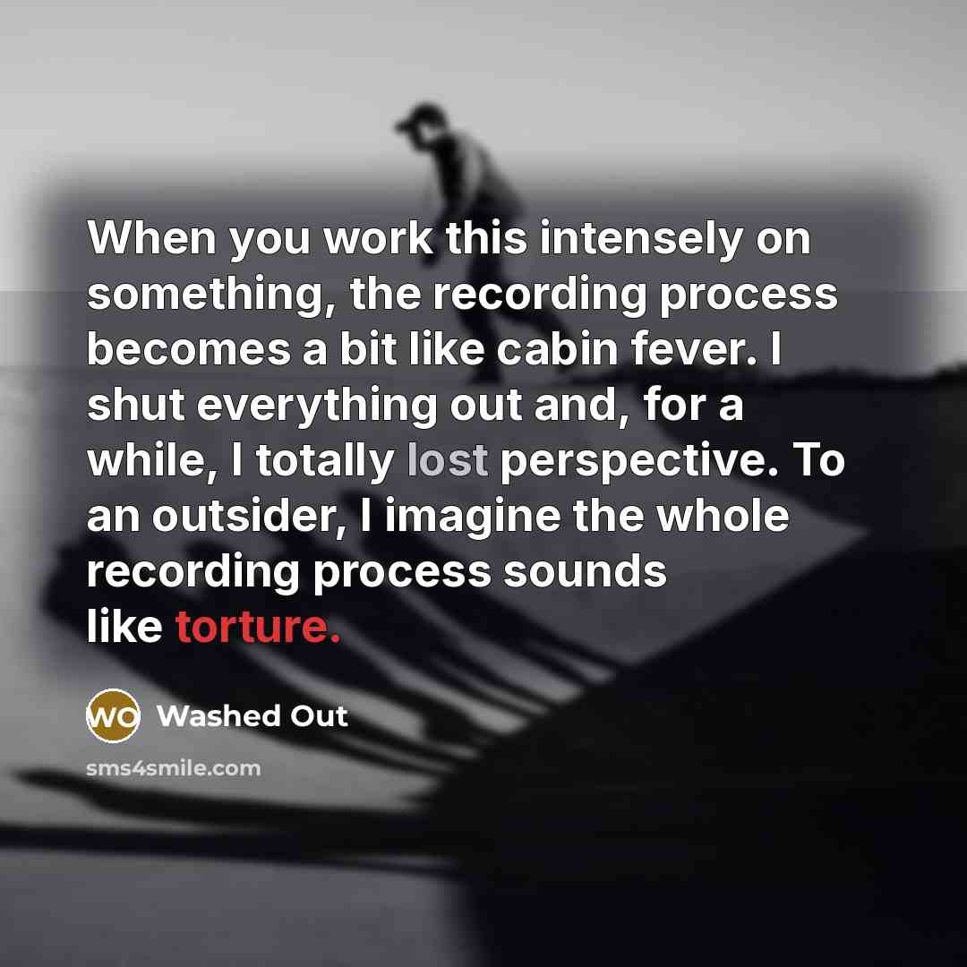 “When you work this intensely on something, the recording process becomes a bit like cabin fever. I shut everything out and, for a while, I totally lost perspective. To an outsider, I imagine the whole recording process sounds like torture.” quote by Washed Out