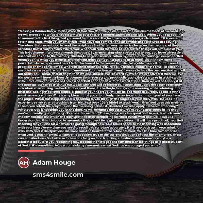 “Making A Connection With The Word Of God Now that we’ve discussed the various methods of memorizing, we will move on to what is necessary to prepare for the memorization session itself. When you’re preparing to memorize the first thing that you need to do is read the text to make sure you…” quote by Adam Houge
