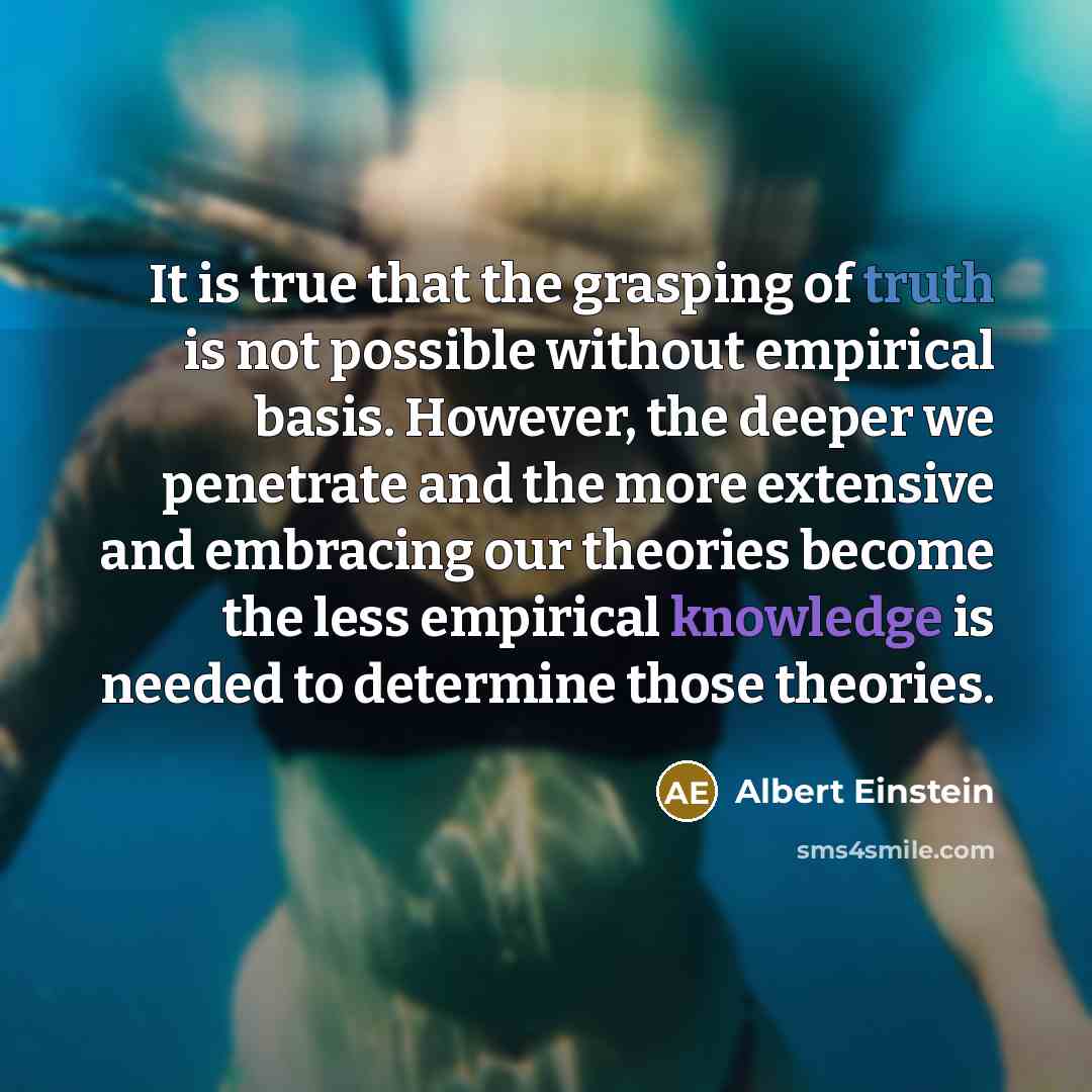 “It is true that the grasping of truth is not possible without empirical basis. However, the deeper we penetrate and the more extensive and embracing our theories become the less empirical knowledge is needed to determine those theories.” quote by Albert Einstein