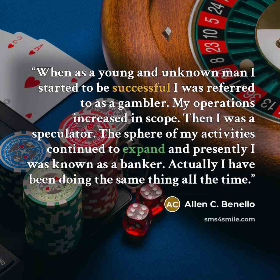 “When as a young and unknown man I started to be successful I was referred to as a gambler. My operations increased in scope. Then I was a speculator. The sphere of my activities continued to expand and presently I was known as a banker. Actually I have been doing the same thing all the time.” quote by Allen C. Benello