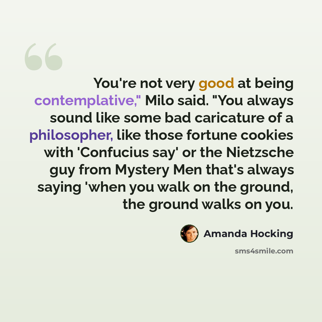 “You're not very good at being contemplative," Milo said. "You always sound like some bad caricature of a philosopher, like those fortune cookies with 'Confucius say' or the Nietzsche guy from Mystery Men that's always saying 'when you walk on the ground, the ground walks on you.” quote by Amanda Hocking