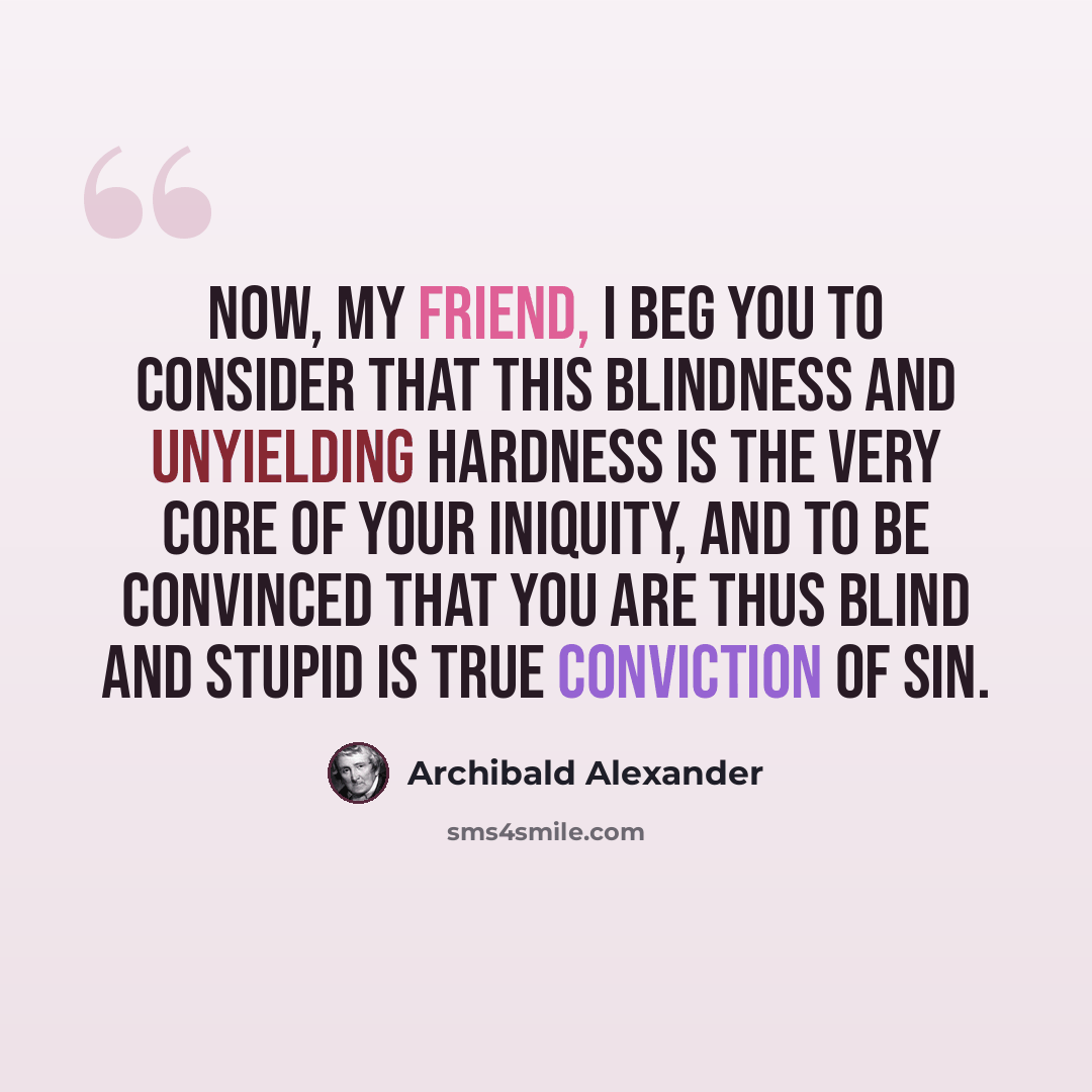 “Now, my friend, I beg you to consider that this blindness and unyielding hardness is the very core of your iniquity, and to be convinced that you are thus blind and stupid is true conviction of sin.” quote by Archibald Alexander