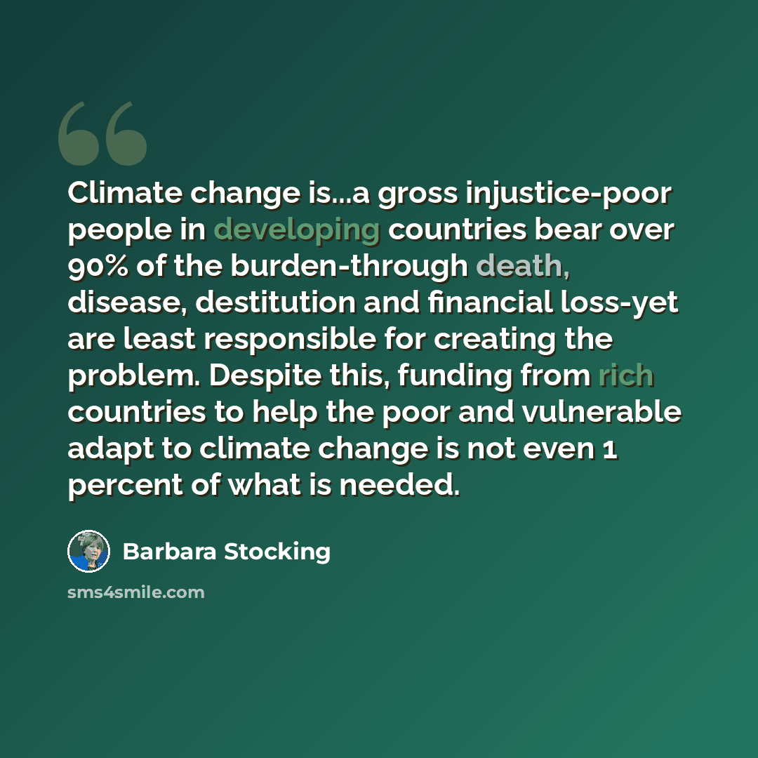 “Climate change is...a gross injustice-poor people in developing countries bear over 90% of the burden-through death, disease, destitution and financial loss-yet are least responsible for creating the problem. Despite this, funding from rich countries to help the poor and vulnerable adapt to…” quote by Barbara Stocking