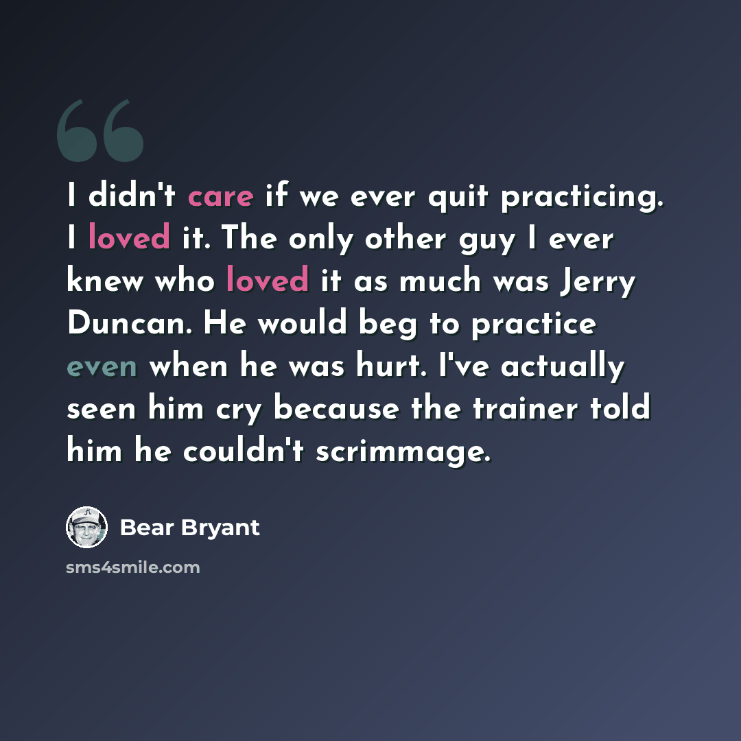 “I didn't care if we ever quit practicing. I loved it. The only other guy I ever knew who loved it as much was Jerry Duncan. He would beg to practice even when he was hurt. I've actually seen him cry because the trainer told him he couldn't scrimmage.” quote by Bear Bryant