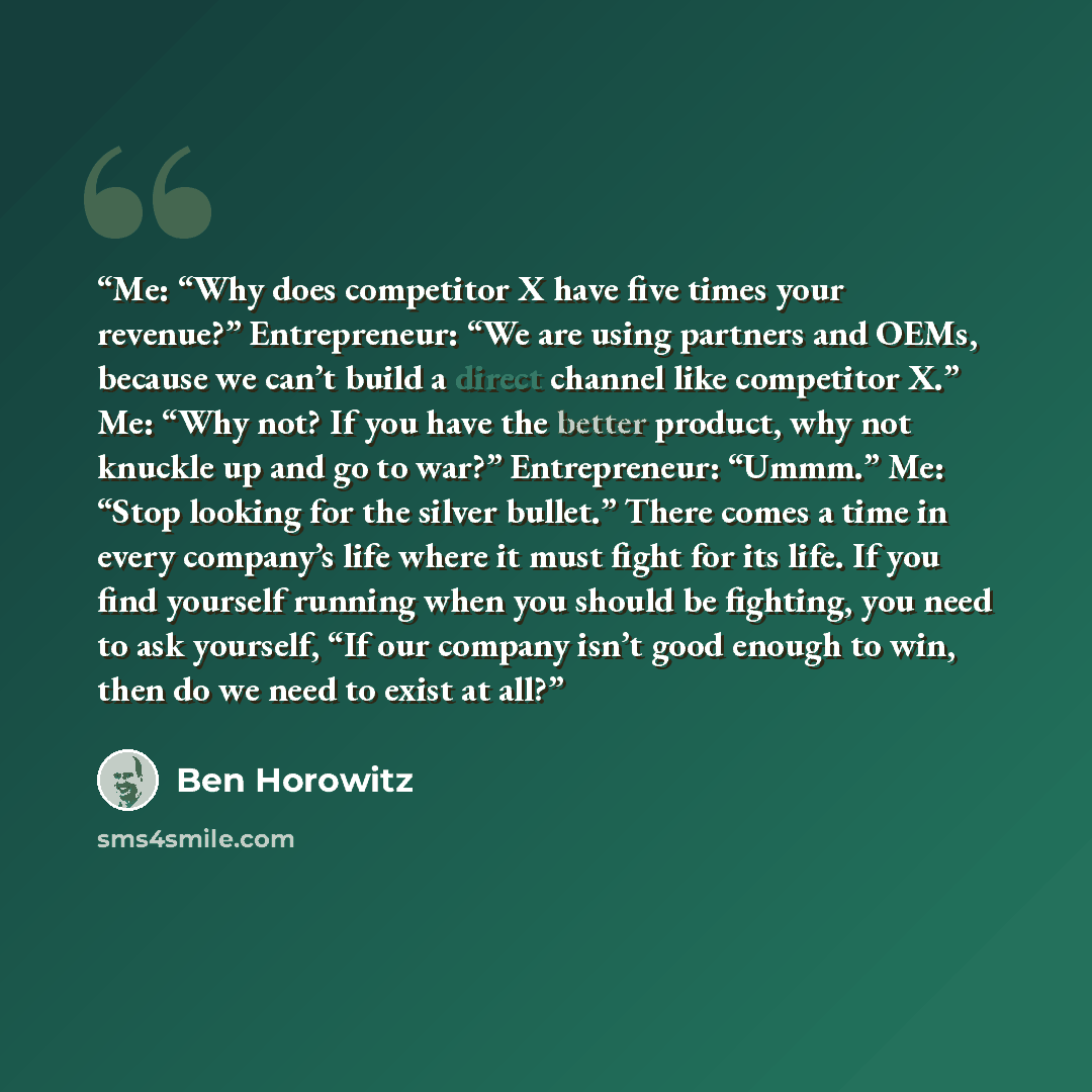 “Me: “Why does competitor X have five times your revenue?” Entrepreneur: “We are using partners and OEMs, because we can’t build a direct channel like competitor X.” Me: “Why not? If you have the better product, why not knuckle up and go to war?” Entrepreneur: “Ummm.” Me: “Stop looking for the…” quote by Ben Horowitz