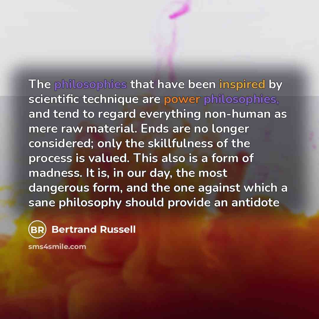 “The philosophies that have been inspired by scientific technique are power philosophies, and tend to regard everything non-human as mere raw material. Ends are no longer considered; only the skillfulness of the process is valued. This also is a form of madness. It is, in our day, the most…” quote by Bertrand Russell