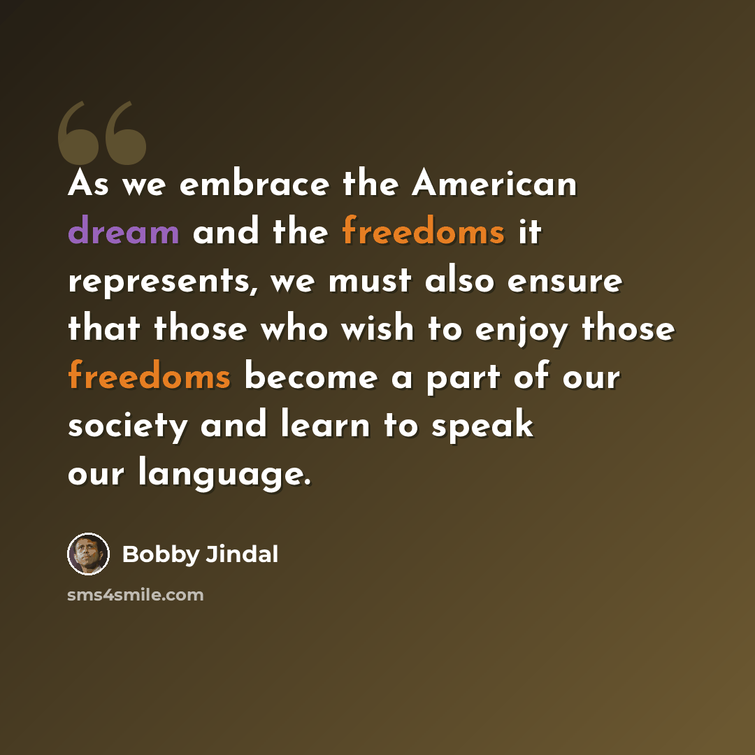 “As we embrace the American dream and the freedoms it represents, we must also ensure that those who wish to enjoy those freedoms become a part of our society and learn to speak our language.” quote by Bobby Jindal