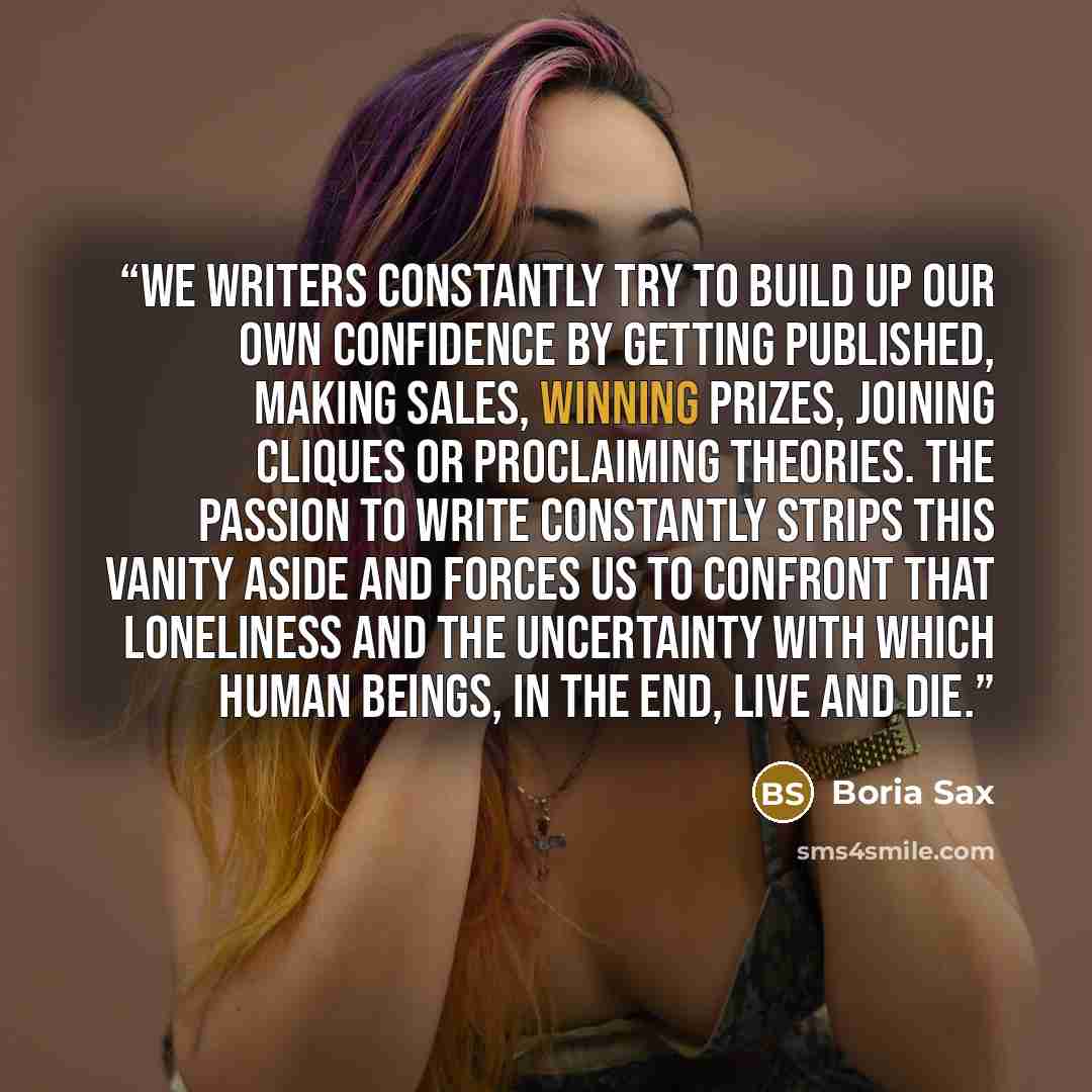 “We writers constantly try to build up our own confidence by getting published, making sales, winning prizes, joining cliques or proclaiming theories. The passion to write constantly strips this vanity aside and forces us to confront that loneliness and the uncertainty with which human beings, in…” quote by Boria Sax