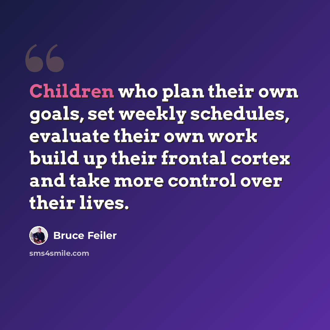 “Children who plan their own goals, set weekly schedules, evaluate their own work build up their frontal cortex and take more control over their lives.” quote by Bruce Feiler