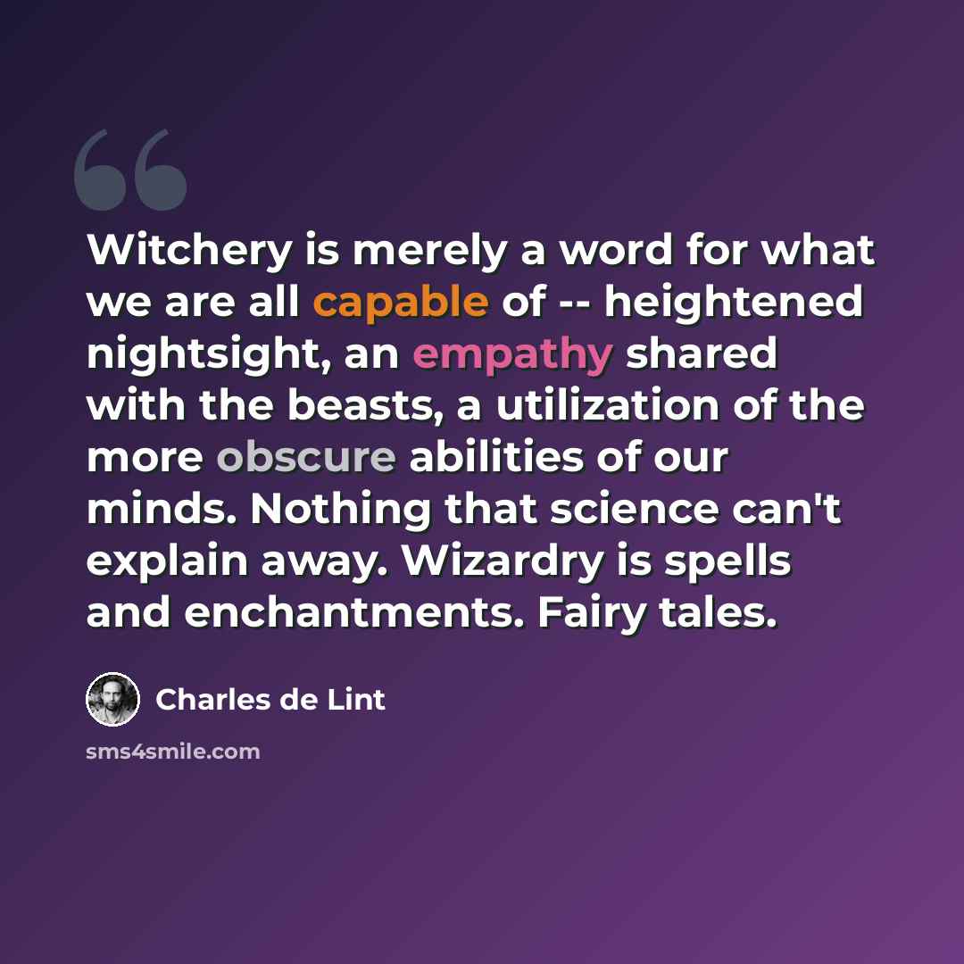 “Witchery is merely a word for what we are all capable of -- heightened nightsight, an empathy shared with the beasts, a utilization of the more obscure abilities of our minds. Nothing that science can't explain away. Wizardry is spells and enchantments. Fairy tales.” quote by Charles de Lint