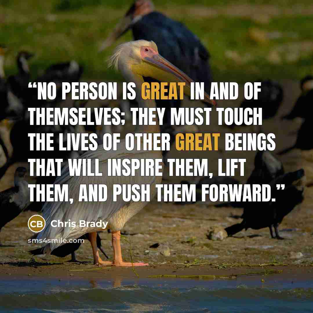 “No person is great in and of themselves; they must touch the lives of other great beings that will inspire them, lift them, and push them forward.” quote by Chris Brady
