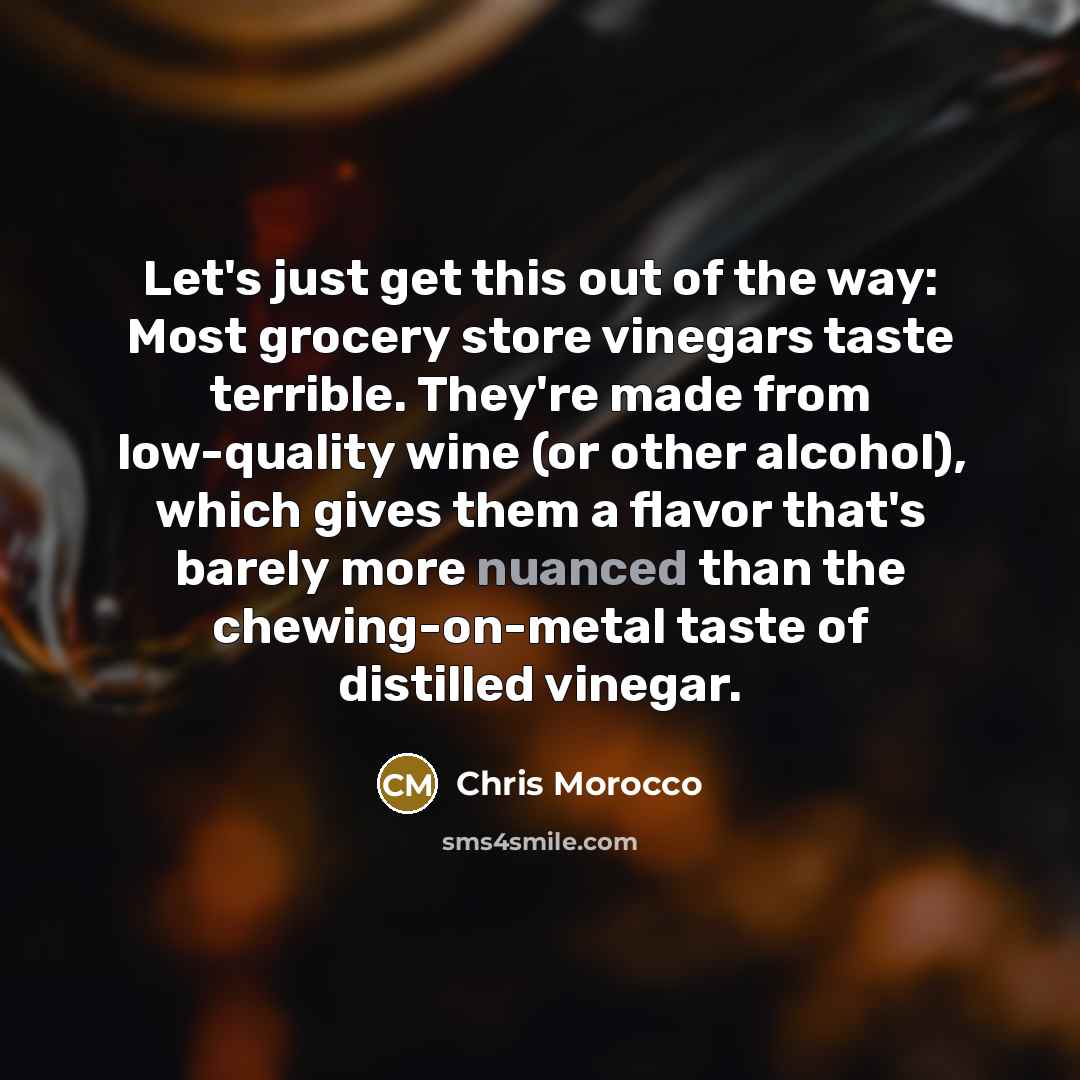 “Let's just get this out of the way: Most grocery store vinegars taste terrible. They're made from low-quality wine (or other alcohol), which gives them a flavor that's barely more nuanced than the chewing-on-metal taste of distilled vinegar.” quote by Chris Morocco