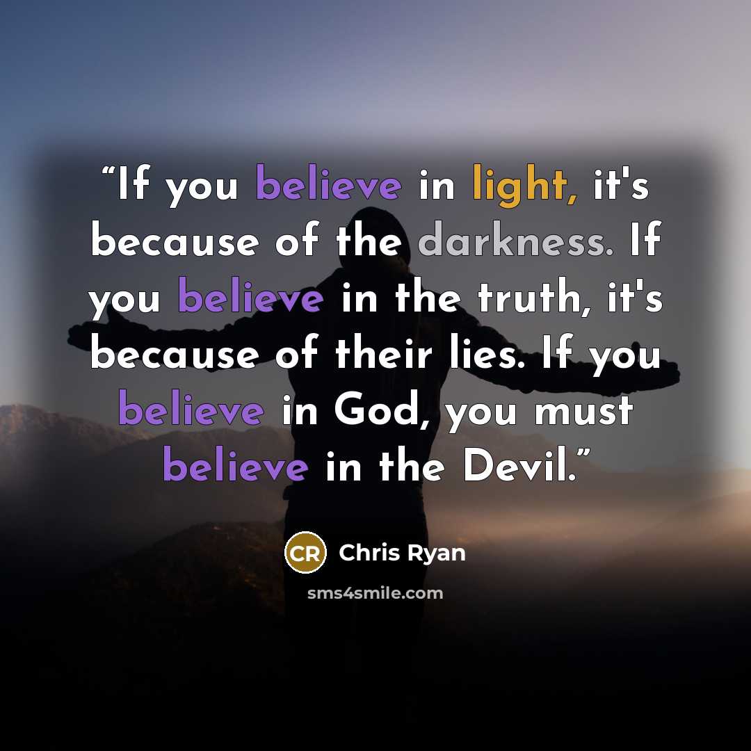 “If you believe in light, it's because of the darkness. If you believe in the truth, it's because of their lies. If you believe in God, you must believe in the Devil.” quote by Chris Ryan