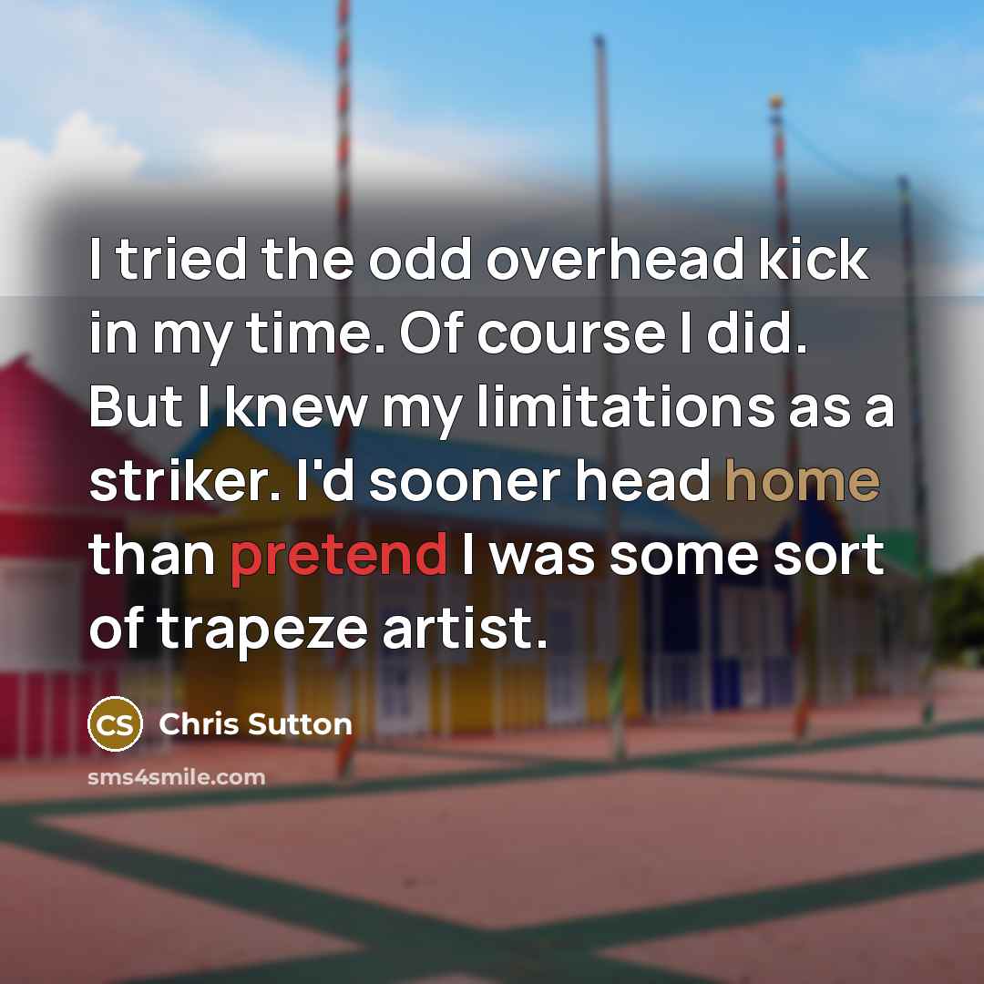 “I tried the odd overhead kick in my time. Of course I did. But I knew my limitations as a striker. I'd sooner head home than pretend I was some sort of trapeze artist.” quote by Chris Sutton