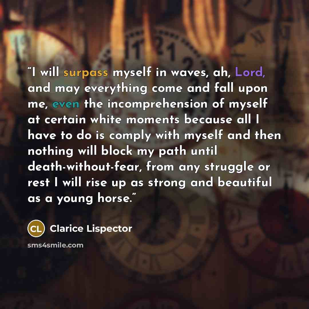 “I will surpass myself in waves, ah, Lord, and may everything come and fall upon me, even the incomprehension of myself at certain white moments because all I have to do is comply with myself and then nothing will block my path until death-without-fear, from any struggle or rest I will rise up as…” quote by Clarice Lispector