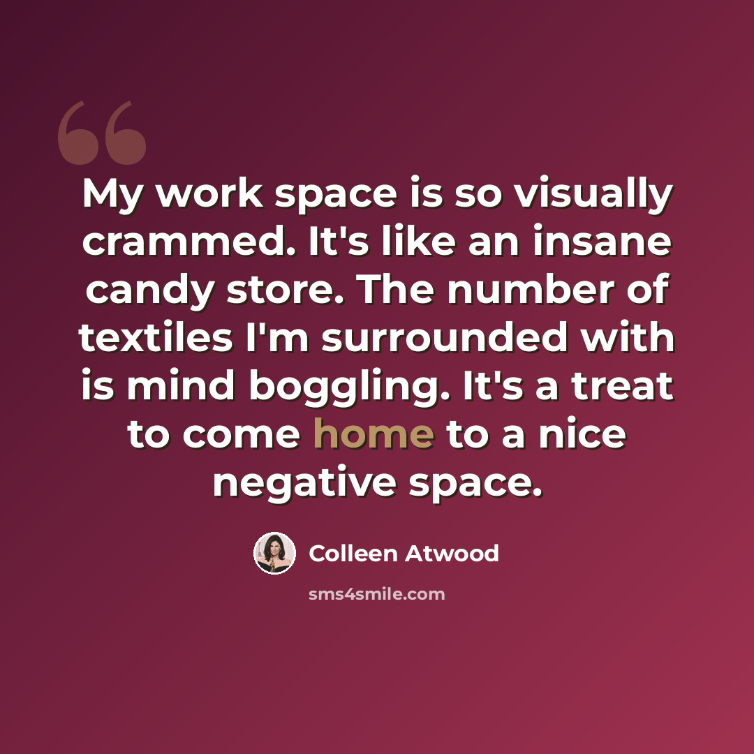 “My work space is so visually crammed. It's like an insane candy store. The number of textiles I'm surrounded with is mind boggling. It's a treat to come home to a nice negative space.” quote by Colleen Atwood