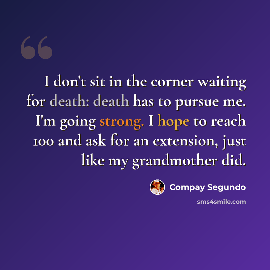 “I don't sit in the corner waiting for death: death has to pursue me. I'm going strong. I hope to reach 100 and ask for an extension, just like my grandmother did.” quote by Compay Segundo