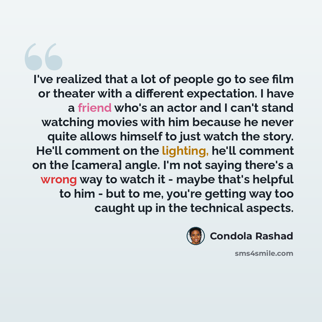 “I've realized that a lot of people go to see film or theater with a different expectation. I have a friend who's an actor and I can't stand watching movies with him because he never quite allows himself to just watch the story. He'll comment on the lighting, he'll comment on the [camera] angle…” quote by Condola Rashad