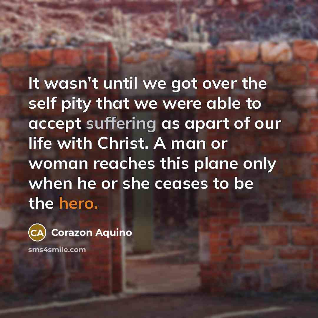“It wasn't until we got over the self pity that we were able to accept suffering as apart of our life with Christ. A man or woman reaches this plane only when he or she ceases to be the hero.” quote by Corazon Aquino