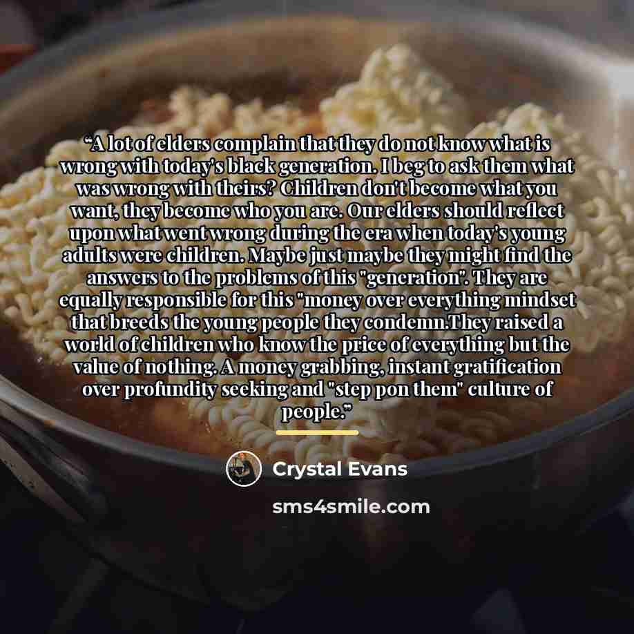 “A lot of elders complain that they do not know what is wrong with today's black generation. I beg to ask them what was wrong with theirs? Children don't become what you want, they become who you are. Our elders should reflect upon what went wrong during the era when today's young adults were…” quote by Crystal Evans