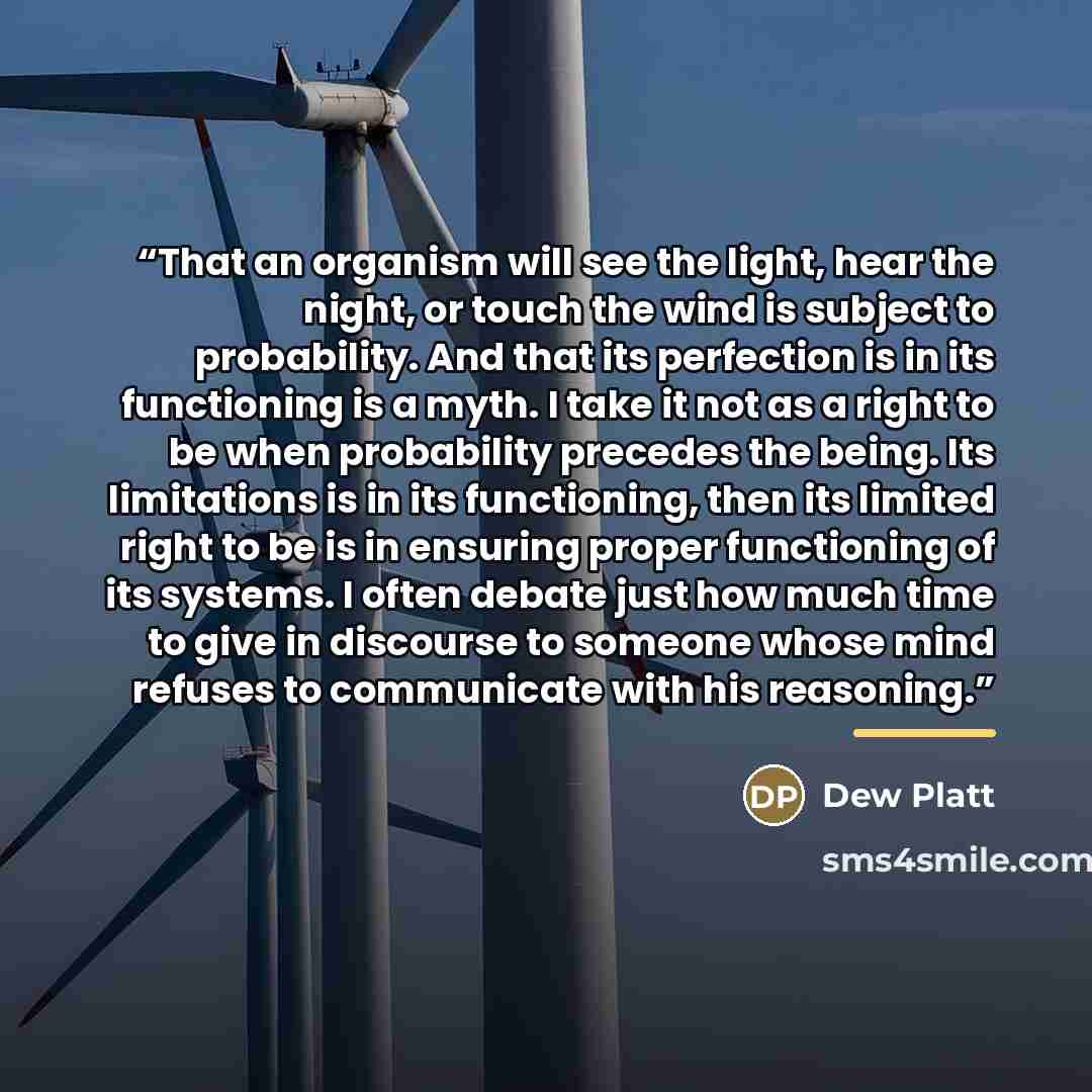 “That an organism will see the light, hear the night, or touch the wind is subject to probability. And that its perfection is in its functioning is a myth. I take it not as a right to be when probability precedes the being. Its limitations is in its functioning, then its limited right to be is in…” quote by Dew Platt
