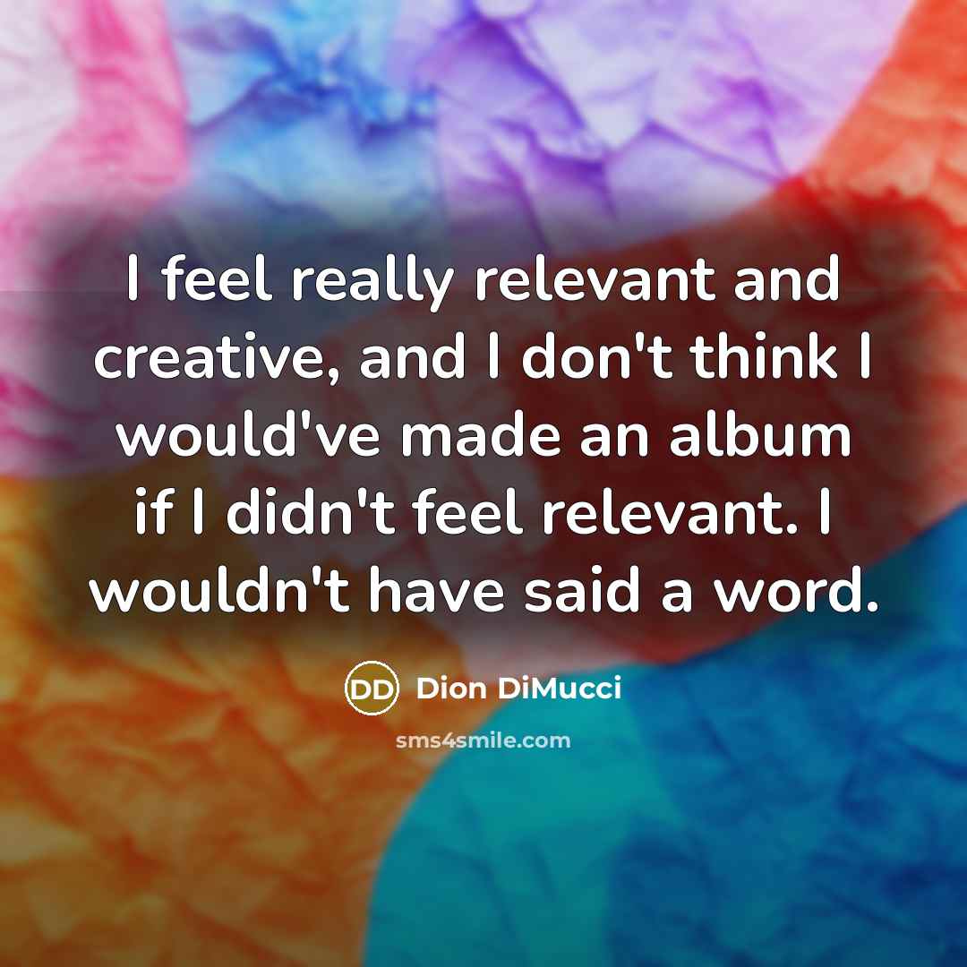 “I feel really relevant and creative, and I don't think I would've made an album if I didn't feel relevant. I wouldn't have said a word.” quote by Dion DiMucci