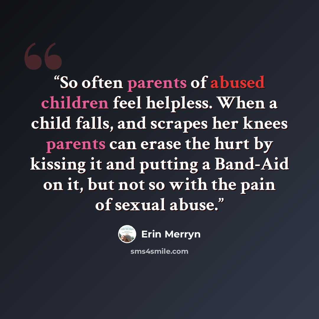 “So often parents of abused children feel helpless. When a child falls, and scrapes her knees parents can erase the hurt by kissing it and putting a Band-Aid on it, but not so with the pain of sexual abuse.” quote by Erin Merryn