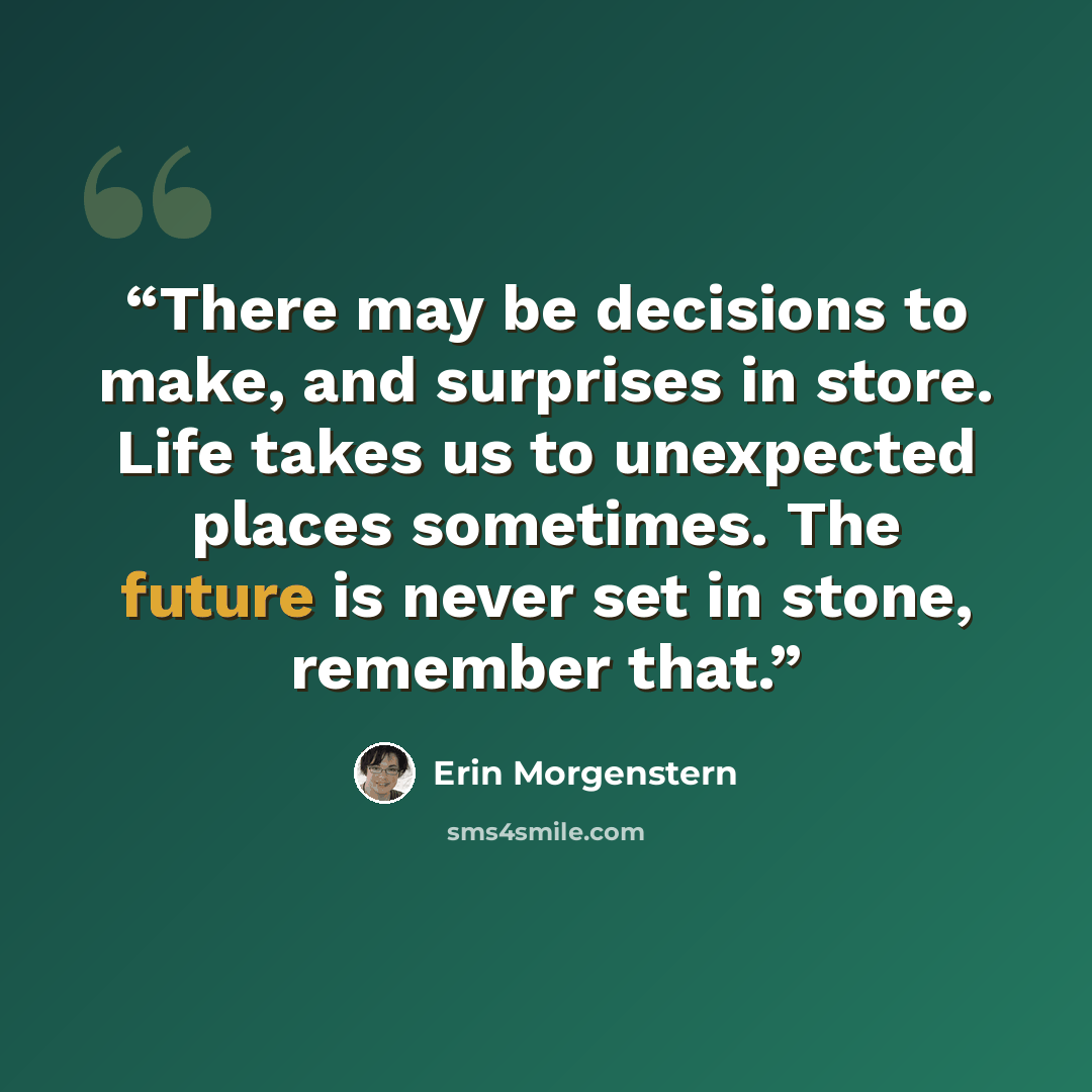 “There may be decisions to make, and surprises in store. Life takes us to unexpected places sometimes. The future is never set in stone, remember that.” quote by Erin Morgenstern