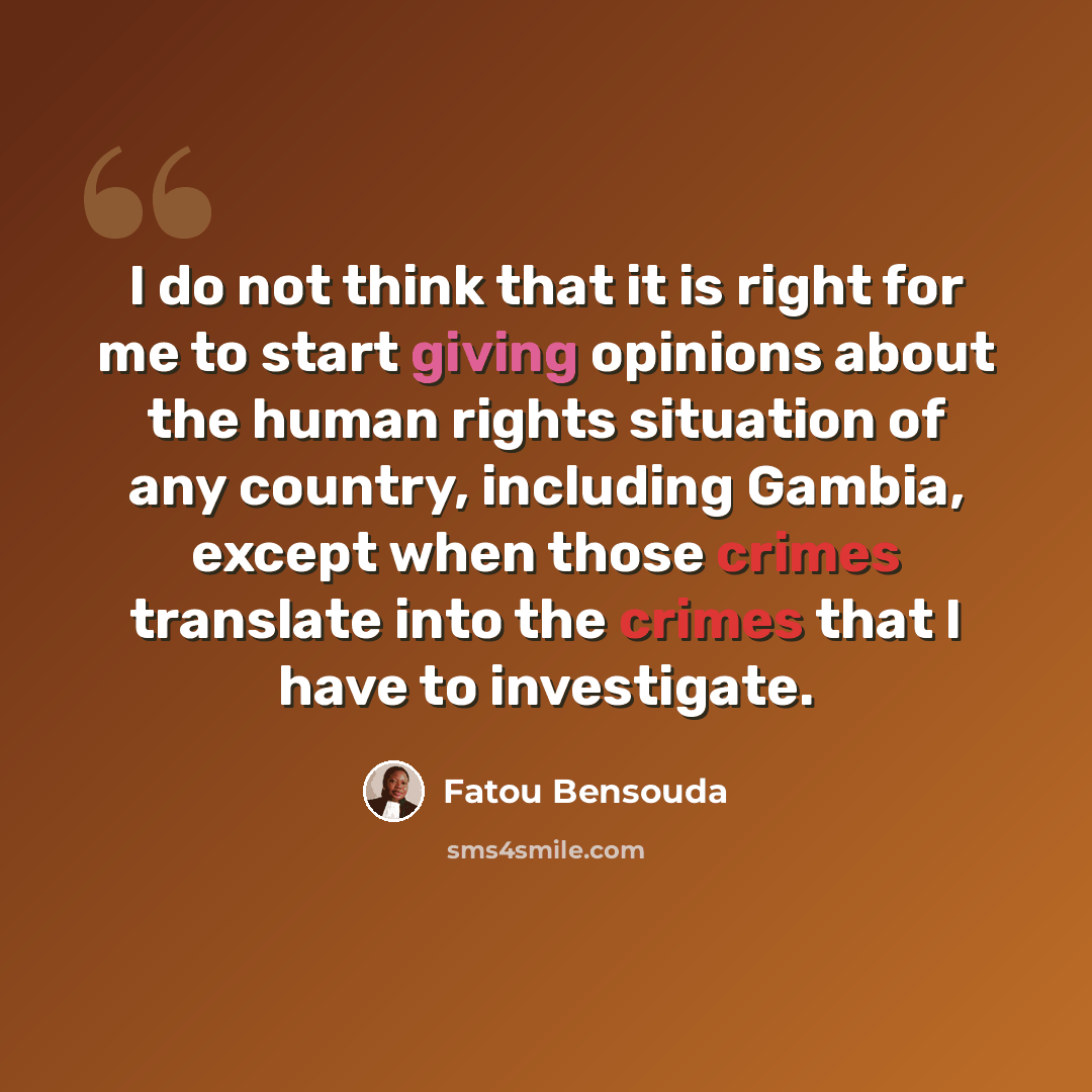 “I do not think that it is right for me to start giving opinions about the human rights situation of any country, including Gambia, except when those crimes translate into the crimes that I have to investigate.” quote by Fatou Bensouda