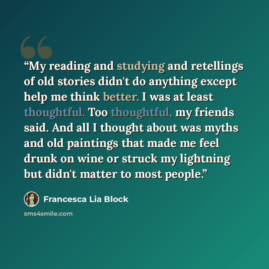 “My reading and studying and retellings of old stories didn't do anything except help me think better. I was at least thoughtful. Too thoughtful, my friends said. And all I thought about was myths and old paintings that made me feel drunk on wine or struck my lightning but didn't matter to most…” quote by Francesca Lia Block