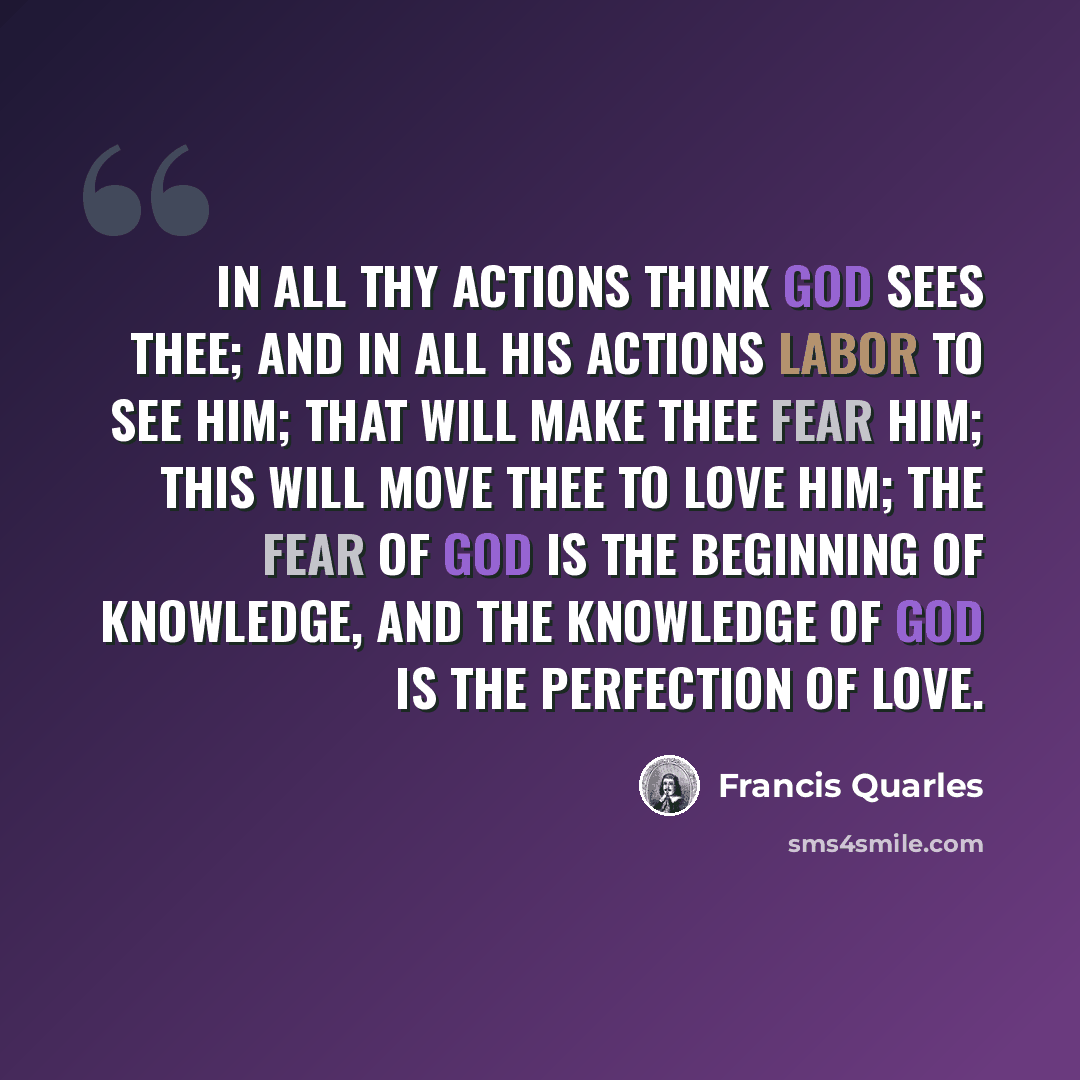“In all thy actions think God sees thee; and in all His actions labor to see Him; that will make thee fear Him; this will move thee to love Him; the fear of God is the beginning of knowledge, and the knowledge of God is the perfection of love.” quote by Francis Quarles