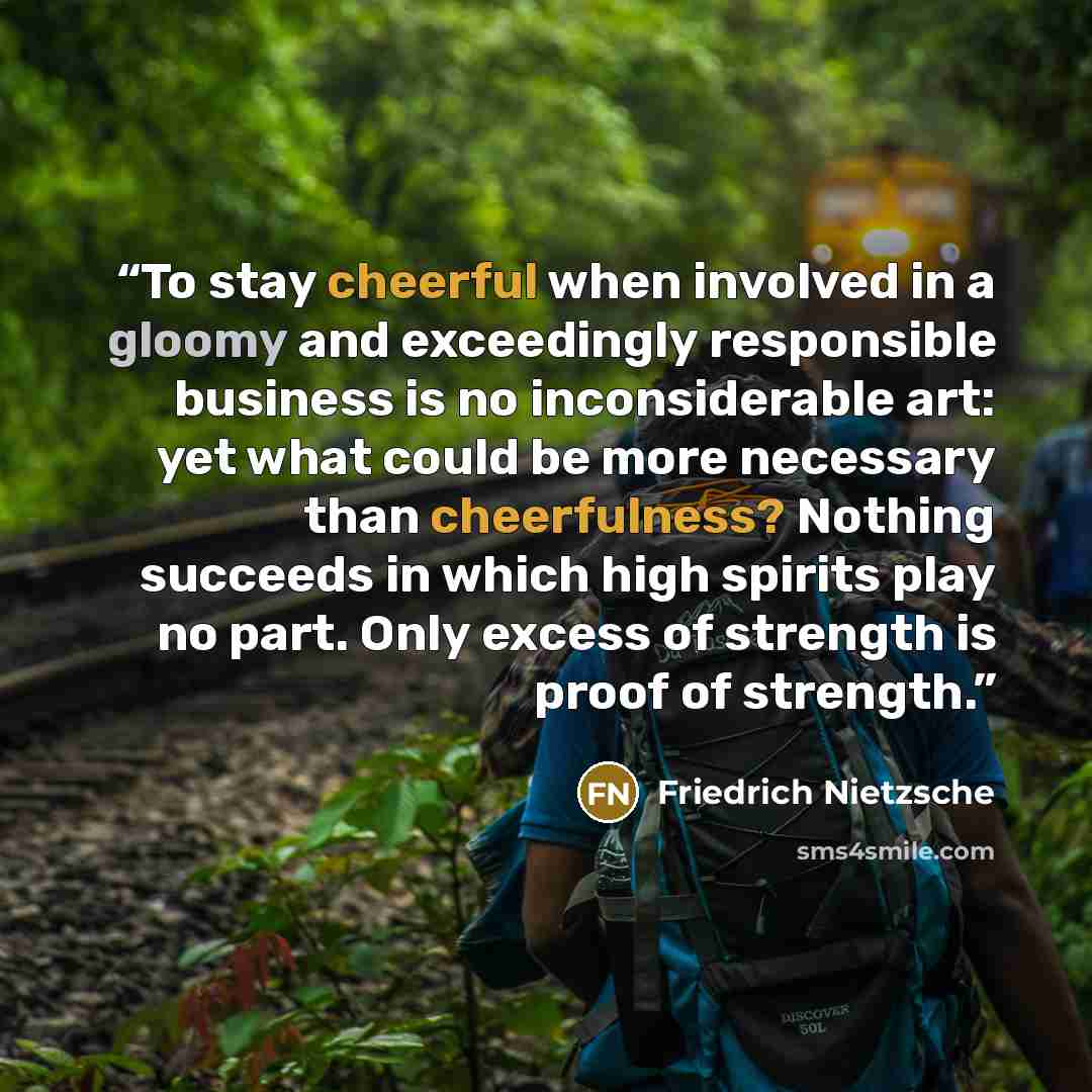 “To stay cheerful when involved in a gloomy and exceedingly responsible business is no inconsiderable art: yet what could be more necessary than cheerfulness? Nothing succeeds in which high spirits play no part. Only excess of strength is proof of strength.” quote by Friedrich Nietzsche
