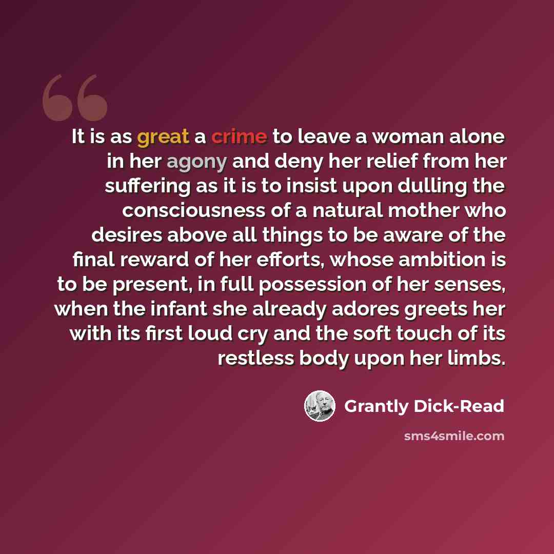 “It is as great a crime to leave a woman alone in her agony and deny her relief from her suffering as it is to insist upon dulling the consciousness of a natural mother who desires above all things to be aware of the final reward of her efforts, whose ambition is to be present, in full possession…” quote by Grantly Dick-Read