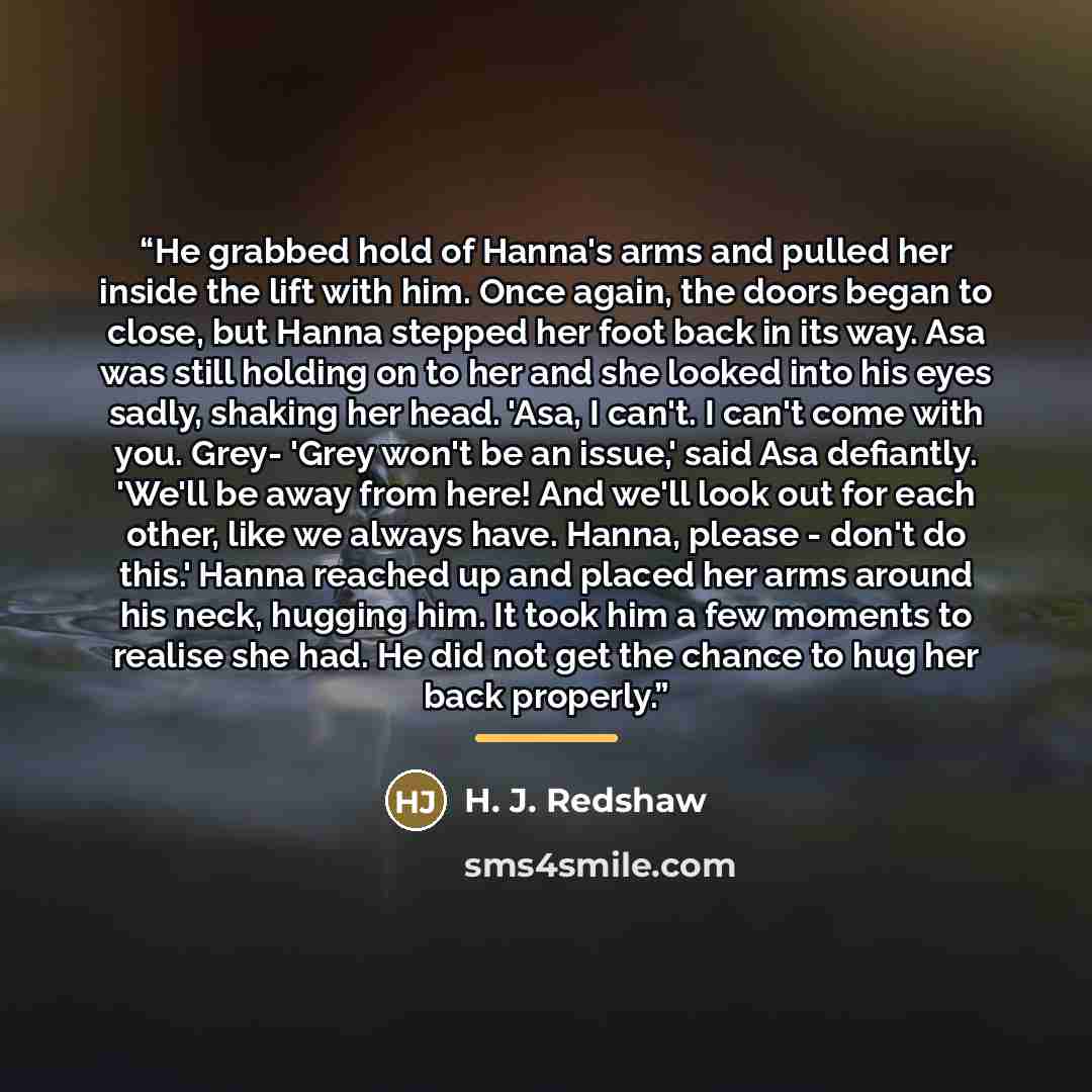 “He grabbed hold of Hanna's arms and pulled her inside the lift with him. Once again, the doors began to close, but Hanna stepped her foot back in its way. Asa was still holding on to her and she looked into his eyes sadly, shaking her head. 'Asa, I can't. I can't come with you. Grey- 'Grey won't…” quote by H. J. Redshaw