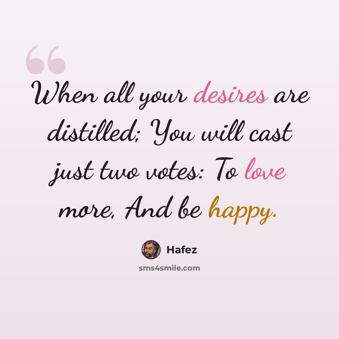 “When all your desires are distilled; You will cast just two votes: To love more, And be happy.” quote by Hafez