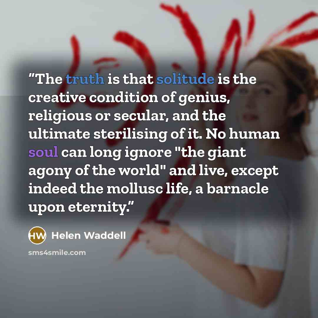 “The truth is that solitude is the creative condition of genius, religious or secular, and the ultimate sterilising of it. No human soul can long ignore "the giant agony of the world" and live, except indeed the mollusc life, a barnacle upon eternity.” quote by Helen Waddell