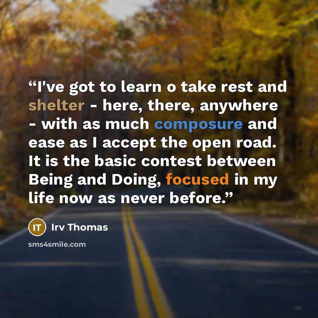 “I've got to learn o take rest and shelter - here, there, anywhere - with as much composure and ease as I accept the open road. It is the basic contest between Being and Doing, focused in my life now as never before.” quote by Irv Thomas