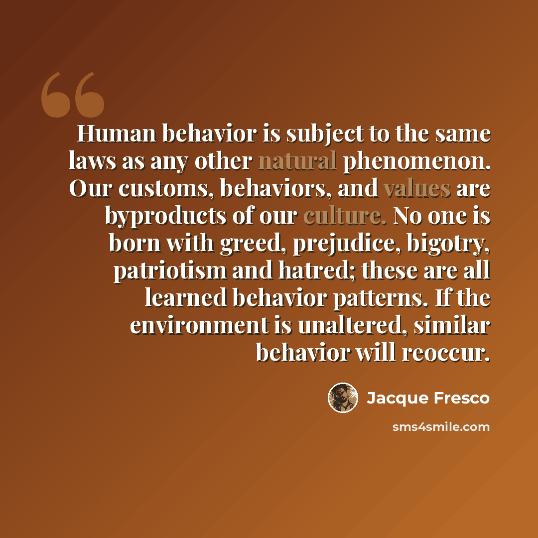 “Human behavior is subject to the same laws as any other natural phenomenon. Our customs, behaviors, and values are byproducts of our culture. No one is born with greed, prejudice, bigotry, patriotism and hatred; these are all learned behavior patterns. If the environment is unaltered, similar…” quote by Jacque Fresco