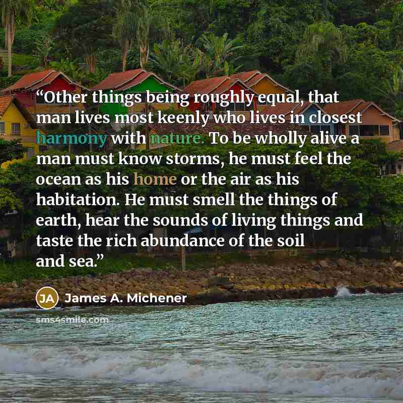 “Other things being roughly equal, that man lives most keenly who lives in closest harmony with nature. To be wholly alive a man must know storms, he must feel the ocean as his home or the air as his habitation. He must smell the things of earth, hear the sounds of living things and taste the rich…” quote by James A. Michener