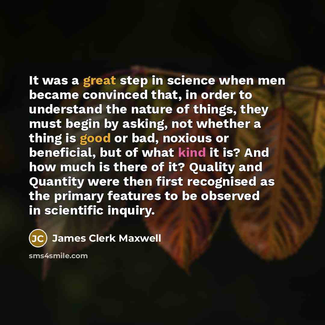 “It was a great step in science when men became convinced that, in order to understand the nature of things, they must begin by asking, not whether a thing is good or bad, noxious or beneficial, but of what kind it is? And how much is there of it? Quality and Quantity were then first recognised as…” quote by James Clerk Maxwell