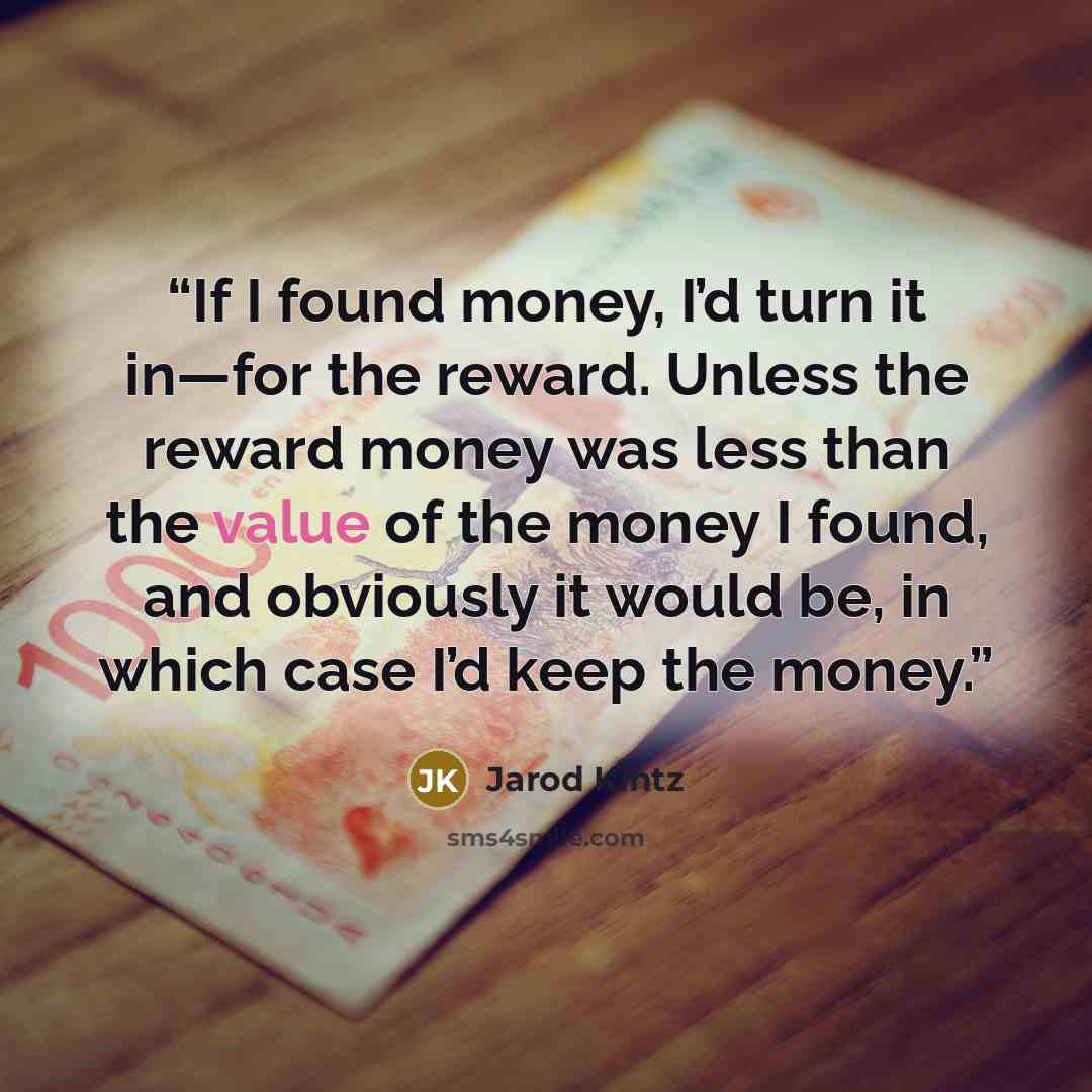 “If I found money, I’d turn it in—for the reward. Unless the reward money was less than the value of the money I found, and obviously it would be, in which case I’d keep the money.” quote by Jarod Kintz