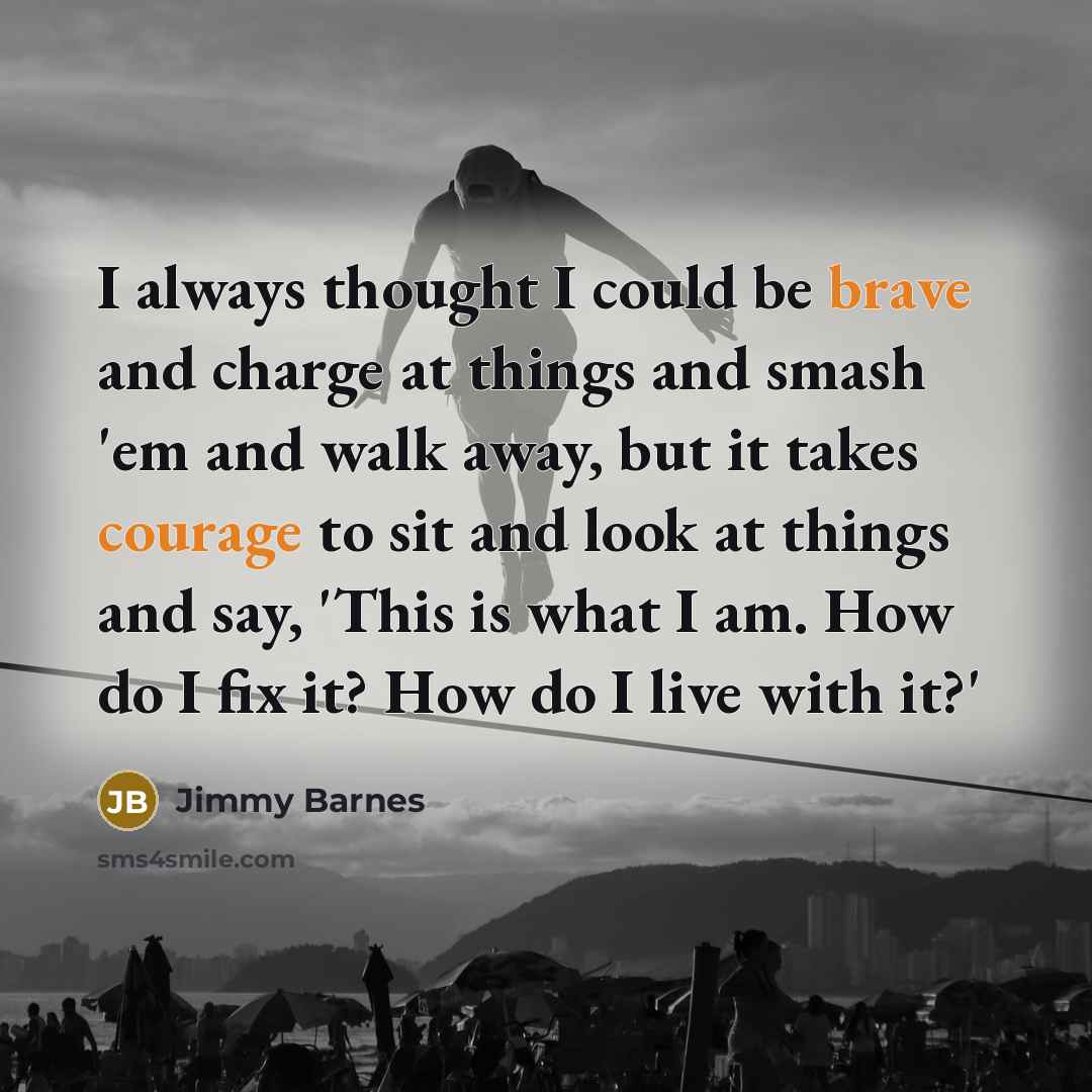 “I always thought I could be brave and charge at things and smash 'em and walk away, but it takes courage to sit and look at things and say, 'This is what I am. How do I fix it? How do I live with it?'” quote by Jimmy Barnes